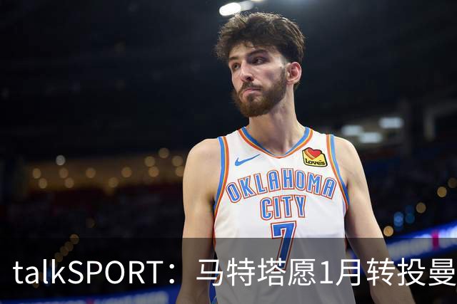 talkSPORT：马特塔愿1月转投曼联，水晶宫可能被迫赛季中期出售他